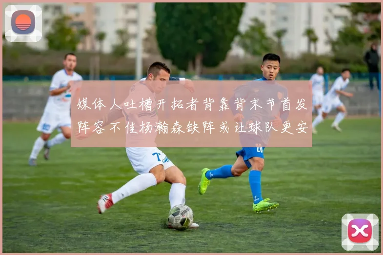 媒体人吐槽开拓者背靠背末节首发阵容不佳杨瀚森缺阵或让球队更安心