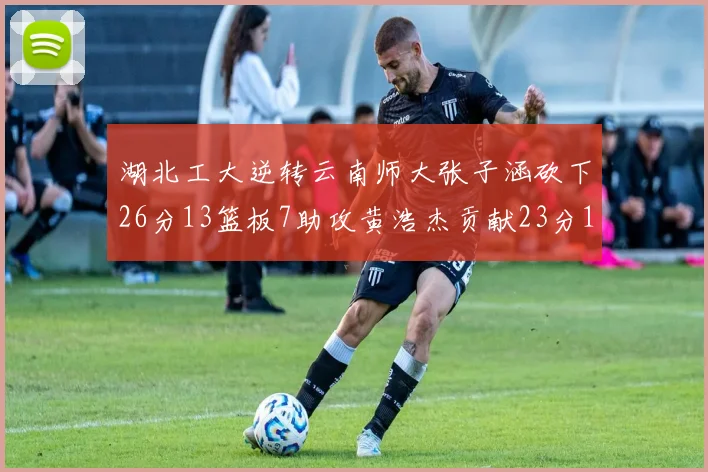 湖北工大逆转云南师大张子涵砍下26分13篮板7助攻黄浩杰贡献23分10篮板