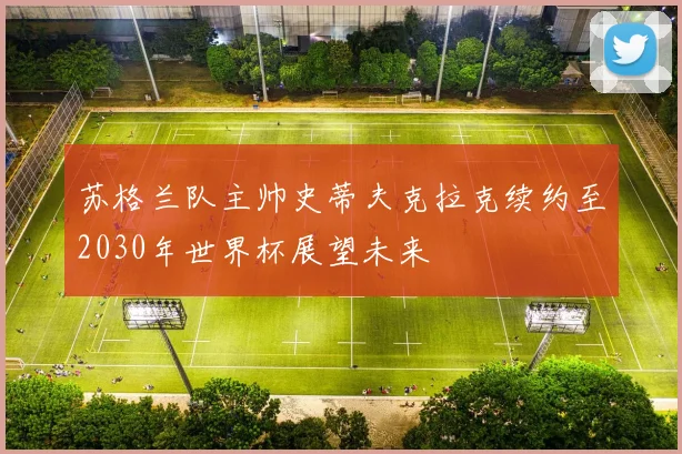 苏格兰队主帅史蒂夫克拉克续约至2030年世界杯展望未来