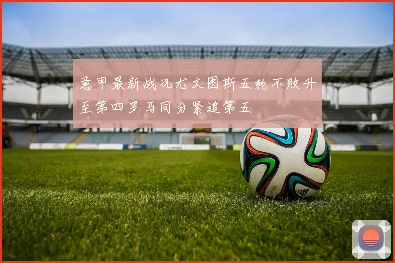 意甲最新战况尤文图斯五轮不败升至第四罗马同分紧追第五