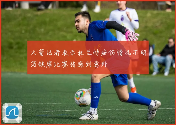 火箭记者表示杜兰特瘀伤情况不明若缺席比赛将感到意外