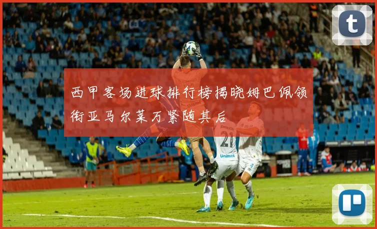 西甲客场进球排行榜揭晓姆巴佩领衔亚马尔莱万紧随其后