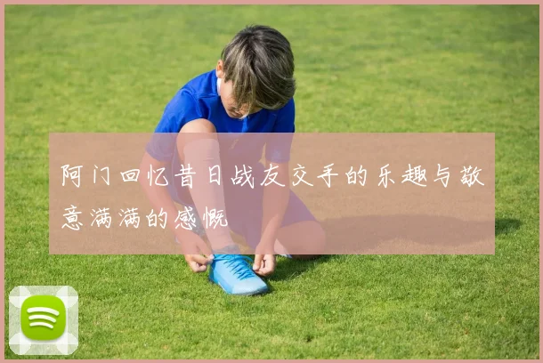 阿门回忆昔日战友交手的乐趣与敬意满满的感慨