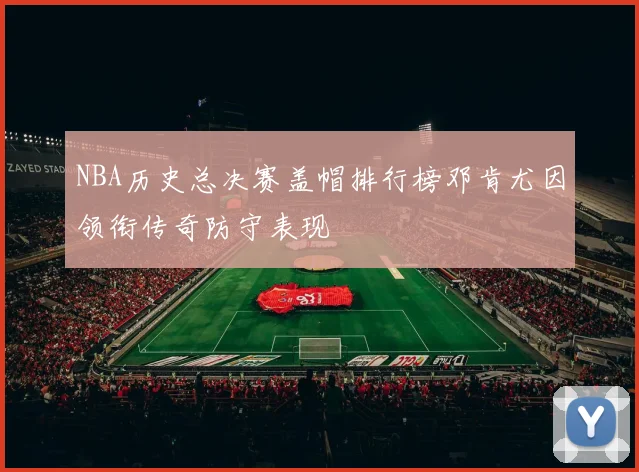 NBA历史总决赛盖帽排行榜邓肯尤因领衔传奇防守表现