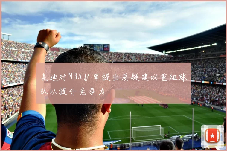 麦迪对NBA扩军提出质疑建议重组球队以提升竞争力