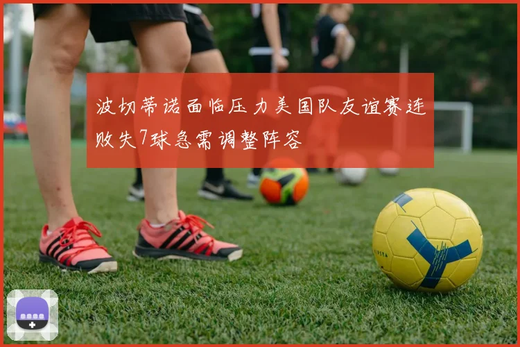 波切蒂诺面临压力美国队友谊赛连败失7球急需调整阵容