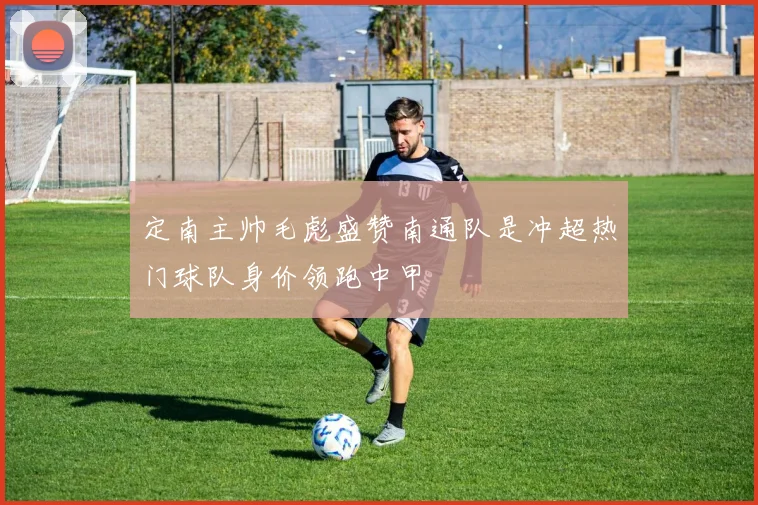 定南主帅毛彪盛赞南通队是冲超热门球队身价领跑中甲