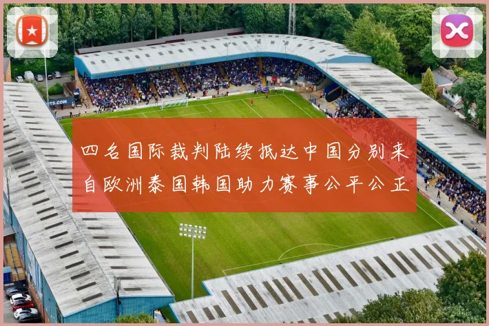 四名国际裁判陆续抵达中国分别来自欧洲泰国韩国助力赛事公平公正