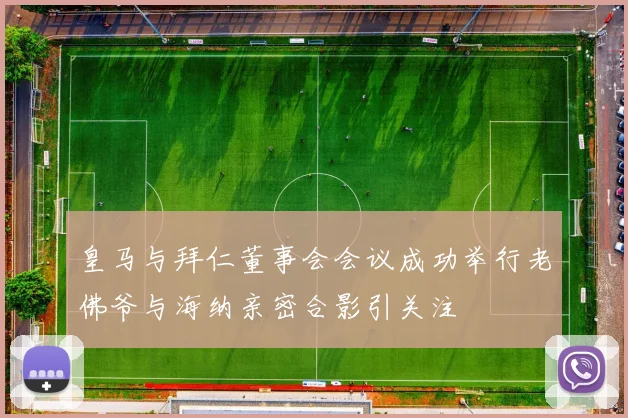 皇马与拜仁董事会会议成功举行老佛爷与海纳亲密合影引关注