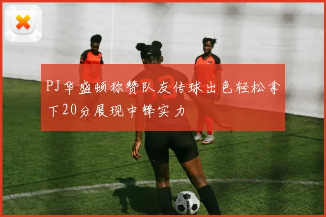 PJ华盛顿称赞队友传球出色轻松拿下20分展现中锋实力