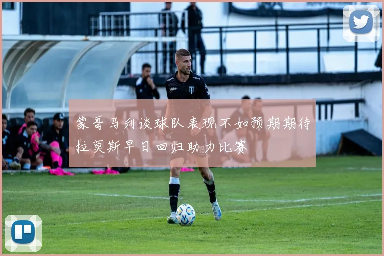 蒙哥马利谈球队表现不如预期期待拉莫斯早日回归助力比赛