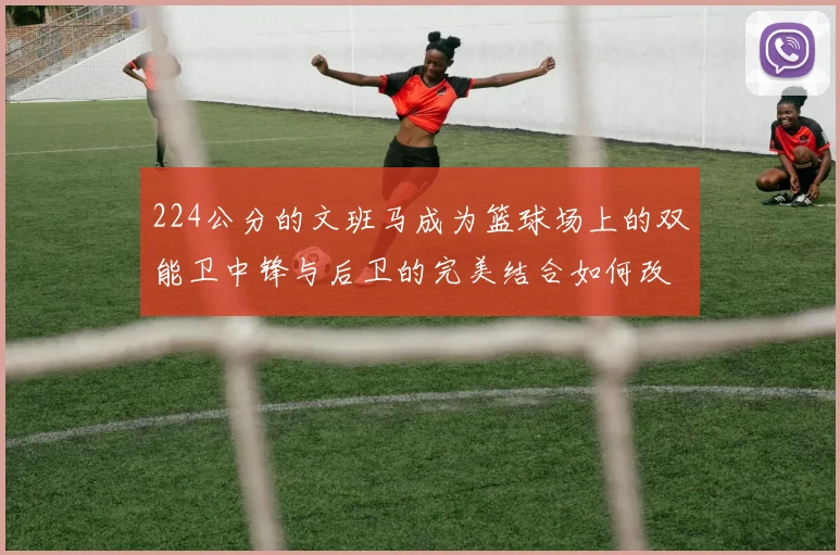 224公分的文班马成为篮球场上的双能卫中锋与后卫的完美结合如何改变比赛格局