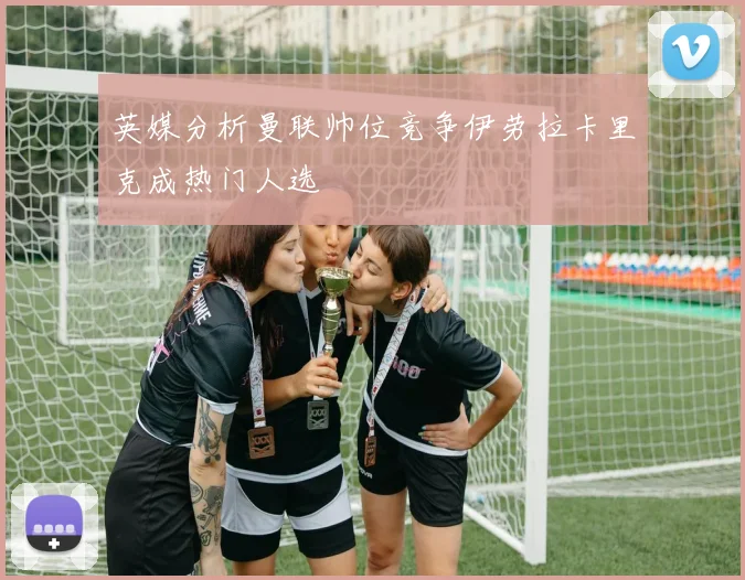 英媒分析曼联帅位竞争伊劳拉卡里克成热门人选