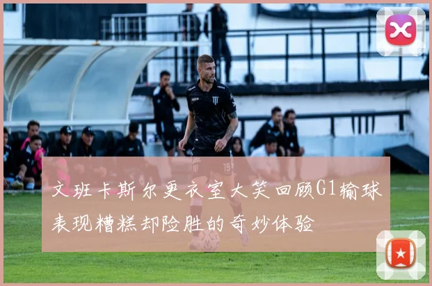 文班卡斯尔更衣室大笑回顾G1输球表现糟糕却险胜的奇妙体验