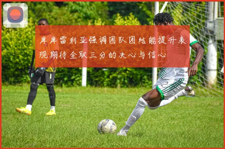 库库雷利亚强调团队团结能提升表现期待全取三分的决心与信心