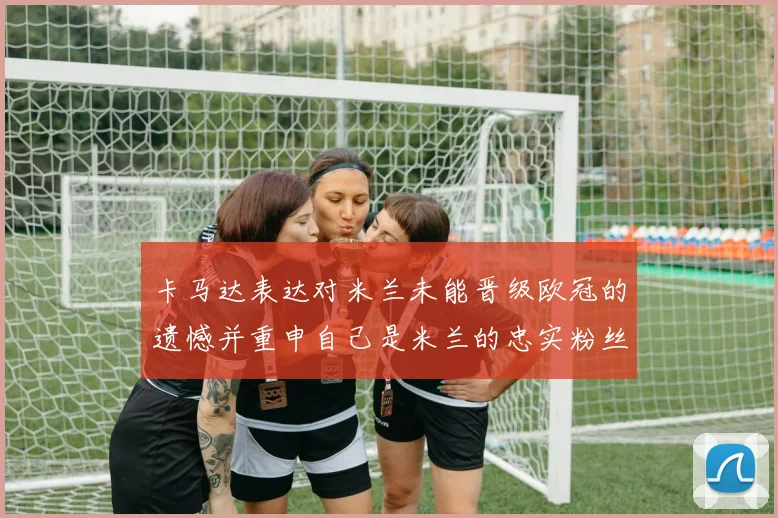 卡马达表达对米兰未能晋级欧冠的遗憾并重申自己是米兰的忠实粉丝
