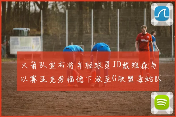 火箭队宣布将年轻球员JD戴维森与以赛亚克劳福德下放至G联盟毒蛇队进行锻炼