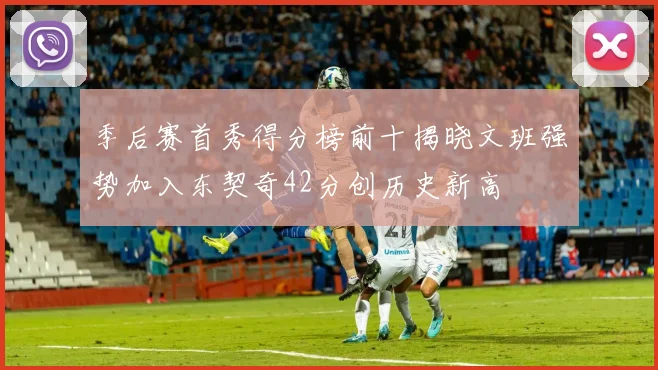季后赛首秀得分榜前十揭晓文班强势加入东契奇42分创历史新高