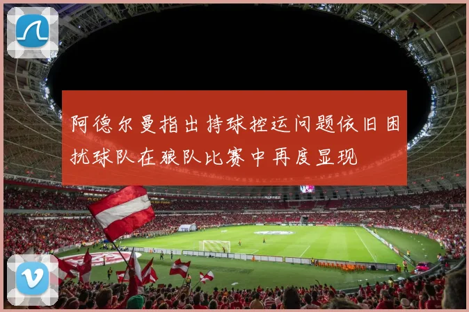 阿德尔曼指出持球控运问题依旧困扰球队在狼队比赛中再度显现