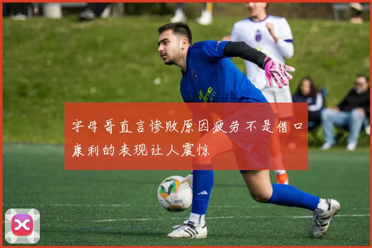 字母哥直言惨败原因疲劳不是借口康利的表现让人震惊