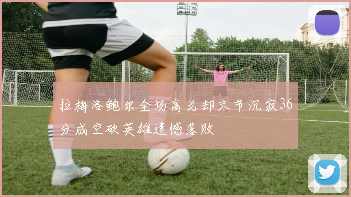 拉梅洛鲍尔全场高光却末节沉寂36分成空砍英雄遗憾落败