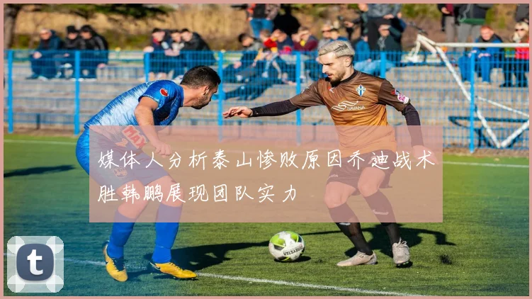 媒体人分析泰山惨败原因乔迪战术胜韩鹏展现团队实力